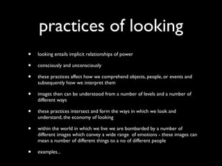 practices of looking
•   looking entails implicit relationships of power

•   consciously and unconsciously

•   these practices affect how we comprehend objects, people, or events and
    subsequently how we interpret them

•   images then can be understood from a number of levels and a number of
    different ways

•   these practices intersect and form the ways in which we look and
    understand, the economy of looking

•   within the world in which we live we are bombarded by a number of
    different images which convey a wide range of emotions - these images can
    mean a number of different things to a no of different people

•   examples...
 