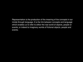 Representation is the production of the meaning of the concepts in our
minds through language. It is the link between concepts and language
which enables us to refer to either the real world of objects, people or
events, or indeed to imaginary worlds of fictional objects, people and
events.
 