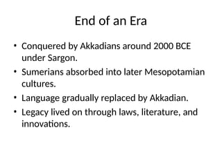 End of an Era
• Conquered by Akkadians around 2000 BCE
under Sargon.
• Sumerians absorbed into later Mesopotamian
cultures.
• Language gradually replaced by Akkadian.
• Legacy lived on through laws, literature, and
innovations.
 
