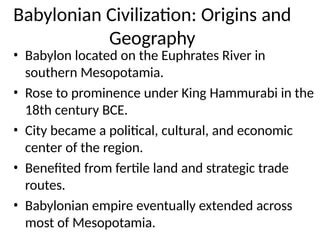 Babylonian Civilization: Origins and
Geography
• Babylon located on the Euphrates River in
southern Mesopotamia.
• Rose to prominence under King Hammurabi in the
18th century BCE.
• City became a political, cultural, and economic
center of the region.
• Benefited from fertile land and strategic trade
routes.
• Babylonian empire eventually extended across
most of Mesopotamia.
 