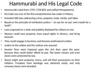 Hammurabi and His Legal Code
• Hammurabi ruled from 1792–1750 BCE and unified Mesopotamia.
• His Code was one of the first comprehensive law codes in history.
• Included 282 laws addressing crime, property, trade, family, and labor.
• Based on the principle of retributive justice— 'an eye for an eye' and a tooth for a
tooth”.
• Laws engraved on a stele and publicly displayed for citizens to see.
• Women could own property, have equal rights in divorce, and bring
lawsuits.
• They could engage in business and become professional scribes.
• Justice to the widow and the orphan was assured.
• Heavier fines were imposed upon the rich than upon the poor,
because they could better afford to pay. The lower classes and even
slaves were protected by law.
• Slaves might own property, marry, and will their possessions to their
children. Freedom from bondage was obtained easily, and only
runaway slaves were branded.
 