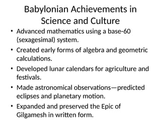 Babylonian Achievements in
Science and Culture
• Advanced mathematics using a base-60
(sexagesimal) system.
• Created early forms of algebra and geometric
calculations.
• Developed lunar calendars for agriculture and
festivals.
• Made astronomical observations—predicted
eclipses and planetary motion.
• Expanded and preserved the Epic of
Gilgamesh in written form.
 