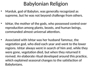 Babylonian Religion
• Marduk, god of Babylon, was generally recognized as
supreme, but he was not beyond challenge from others.
• Ishtar, the mother of the gods, who possessed control over
reproduction among plants, beasts, and human beings,
commanded almost universal attention.
• Associated with Ishtar was her husband Tammuz, the
vegetation god, who died each year and went to the lower
regions. Ishtar always went in search of him and, while they
were gone, vegetation died, but when they returned it
revived. An elaborate ritual developed around this practice,
which explained seasonal changes to the satisfaction of
Babylonians.
 
