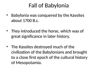 Fall of Babylonia
• Babylonia was conquered by the Kassites
about 1700 B.c.
• They introduced the horse, which was of
great significance in later history.
• The Kassites destroyed much of the
civilization of the Babylonians and brought
to a close first epoch of the cultural history
of Mesopotamia.
 