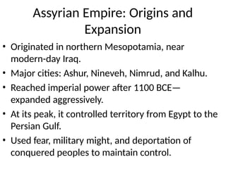 Assyrian Empire: Origins and
Expansion
• Originated in northern Mesopotamia, near
modern-day Iraq.
• Major cities: Ashur, Nineveh, Nimrud, and Kalhu.
• Reached imperial power after 1100 BCE—
expanded aggressively.
• At its peak, it controlled territory from Egypt to the
Persian Gulf.
• Used fear, military might, and deportation of
conquered peoples to maintain control.
 