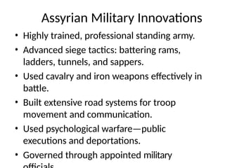 Assyrian Military Innovations
• Highly trained, professional standing army.
• Advanced siege tactics: battering rams,
ladders, tunnels, and sappers.
• Used cavalry and iron weapons effectively in
battle.
• Built extensive road systems for troop
movement and communication.
• Used psychological warfare—public
executions and deportations.
• Governed through appointed military
 