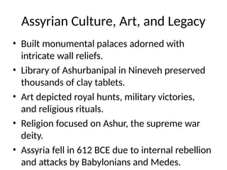 Assyrian Culture, Art, and Legacy
• Built monumental palaces adorned with
intricate wall reliefs.
• Library of Ashurbanipal in Nineveh preserved
thousands of clay tablets.
• Art depicted royal hunts, military victories,
and religious rituals.
• Religion focused on Ashur, the supreme war
deity.
• Assyria fell in 612 BCE due to internal rebellion
and attacks by Babylonians and Medes.
 