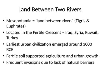 Land Between Two Rivers
• Mesopotamia = 'land between rivers' (Tigris &
Euphrates)
• Located in the Fertile Crescent – Iraq, Syria, Kuwait,
Turkey
• Earliest urban civilization emerged around 3000
BCE
• Fertile soil supported agriculture and urban growth
• Frequent invasions due to lack of natural barriers
 