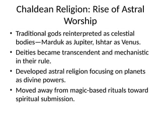 Chaldean Religion: Rise of Astral
Worship
• Traditional gods reinterpreted as celestial
bodies—Marduk as Jupiter, Ishtar as Venus.
• Deities became transcendent and mechanistic
in their rule.
• Developed astral religion focusing on planets
as divine powers.
• Moved away from magic-based rituals toward
spiritual submission.
 