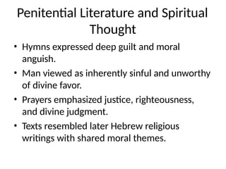 Penitential Literature and Spiritual
Thought
• Hymns expressed deep guilt and moral
anguish.
• Man viewed as inherently sinful and unworthy
of divine favor.
• Prayers emphasized justice, righteousness,
and divine judgment.
• Texts resembled later Hebrew religious
writings with shared moral themes.
 