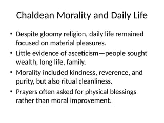 Chaldean Morality and Daily Life
• Despite gloomy religion, daily life remained
focused on material pleasures.
• Little evidence of asceticism—people sought
wealth, long life, family.
• Morality included kindness, reverence, and
purity, but also ritual cleanliness.
• Prayers often asked for physical blessings
rather than moral improvement.
 