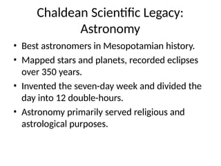Chaldean Scientific Legacy:
Astronomy
• Best astronomers in Mesopotamian history.
• Mapped stars and planets, recorded eclipses
over 350 years.
• Invented the seven-day week and divided the
day into 12 double-hours.
• Astronomy primarily served religious and
astrological purposes.
 