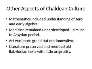 Other Aspects of Chaldean Culture
• Mathematics included understanding of zero
and early algebra.
• Medicine remained underdeveloped—similar
to Assyrian period.
• Art was more grand but not innovative.
• Literature preserved and reedited old
Babylonian texts with little originality.
 