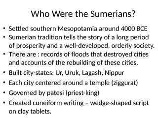 Who Were the Sumerians?
• Settled southern Mesopotamia around 4000 BCE
• Sumerian tradition tells the story of a long period
of prosperity and a well-developed, orderly society.
• There are : records of floods that destroyed cities
and accounts of the rebuilding of these cities.
• Built city-states: Ur, Uruk, Lagash, Nippur
• Each city centered around a temple (ziggurat)
• Governed by patesi (priest-king)
• Created cuneiform writing – wedge-shaped script
on clay tablets.
 