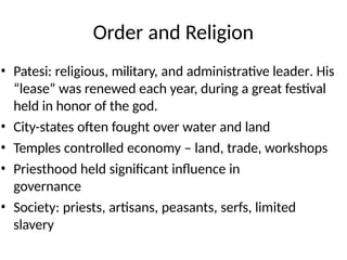 Order and Religion
• Patesi: religious, military, and administrative leader. His
“lease” was renewed each year, during a great festival
held in honor of the god.
• City-states often fought over water and land
• Temples controlled economy – land, trade, workshops
• Priesthood held significant influence in
governance
• Society: priests, artisans, peasants, serfs, limited
slavery
 
