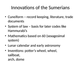 Innovations of the Sumerians
• Cuneiform – record keeping, literature, trade
documents
• System of law – basis for later codes like
Hammurabi’s
• Mathematics based on 60 (sexagesimal
system)
• Lunar calendar and early astronomy
• Inventions: potter’s wheel, wheel,
sailboat,
arch, dome
 