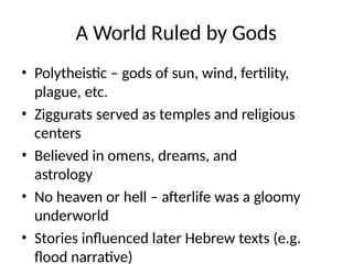 A World Ruled by Gods
• Polytheistic – gods of sun, wind, fertility,
plague, etc.
• Ziggurats served as temples and religious
centers
• Believed in omens, dreams, and
astrology
• No heaven or hell – afterlife was a gloomy
underworld
• Stories influenced later Hebrew texts (e.g.
flood narrative)
 