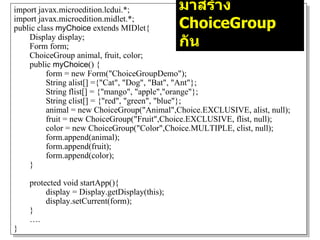 import javax.microedition.lcdui.*;             มาสร้าง
import javax.microedition.midlet.*;
public class myChoice extends MIDlet{          ChoiceGroup
    Display display;
    Form form;                                 กัน
    ChoiceGroup animal, fruit, color;
    public myChoice() {
          form = new Form("ChoiceGroupDemo");
          String alist[] ={"Cat", "Dog", "Bat", "Ant"};
          String flist[] = {"mango", "apple","orange"};
          String clist[] = {"red", "green", "blue"};
          animal = new ChoiceGroup("Animal",Choice.EXCLUSIVE, alist, null);
          fruit = new ChoiceGroup("Fruit",Choice.EXCLUSIVE, flist, null);
          color = new ChoiceGroup("Color",Choice.MULTIPLE, clist, null);
          form.append(animal);
          form.append(fruit);
          form.append(color);
    }

    protected void startApp(){
         display = Display.getDisplay(this);
         display.setCurrent(form);
    }
    ….
}
 
