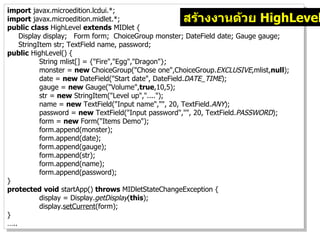 import javax.microedition.lcdui.*;
import javax.microedition.midlet.*;                สร้างงานด้วย HighLevel
public class HighLevel extends MIDlet {
    Display display; Form form; ChoiceGroup monster; DateField date; Gauge gauge;
    StringItem str; TextField name, password;
public HighLevel() {
           String mlist[] = {"Fire","Egg","Dragon"};
           monster = new ChoiceGroup("Chose one",ChoiceGroup.EXCLUSIVE,mlist,null);
           date = new DateField("Start date", DateField.DATE_TIME);
           gauge = new Gauge("Volume",true,10,5);
           str = new StringItem("Level up","....");
           name = new TextField("Input name","", 20, TextField.ANY);
           password = new TextField("Input password","", 20, TextField.PASSWORD);
           form = new Form("Items Demo");
           form.append(monster);
           form.append(date);
           form.append(gauge);
           form.append(str);
           form.append(name);
           form.append(password);
}
protected void startApp() throws MIDletStateChangeException {
           display = Display.getDisplay(this);
           display.setCurrent(form);
}
…..
 