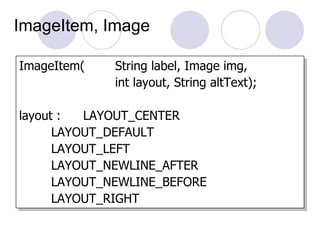 ImageItem, Image

ImageItem(   String label, Image img,
             int layout, String altText);

layout :  LAYOUT_CENTER
      LAYOUT_DEFAULT
      LAYOUT_LEFT
      LAYOUT_NEWLINE_AFTER
      LAYOUT_NEWLINE_BEFORE
      LAYOUT_RIGHT
 