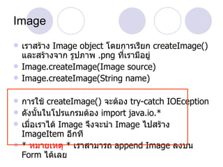 Image
   เราสร้าง Image object โดยการเรียก createImage()
    และสร้างจาก รูปภาพ .png ที่เรามีอยู่
   Image.createImage(Image source)
   Image.createImage(String name)

   การใช้ createImage() จะต้อง try-catch IOEception
   ดังนั้นในโปรแกรมต้อง import java.io.*
   เมื่อเราได้ Image จึงจะนำา Image ไปสร้าง
    ImageItem อีกที
   * หมายเหตุ * เราสามารถ append Image ลงบน
    Form ได้เลย
 