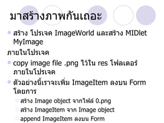มาสร้างภาพกันเถอะ
 สร้าง โปรเจค ImageWorld และสร้าง MIDlet
  MyImage
ภายในโปรเจค
 copy image file .png ไว้ใน res โฟลเดอร์
  ภายในโปรเจค
 ตัวอย่างนี้เราจะเพิ่ม ImageItem ลงบน Form
  โดยการ
     สร้าง Image object จากไฟล์ 0.png
     สร้าง ImageItem จาก Image object

     append ImageItem ลงบน Form
 