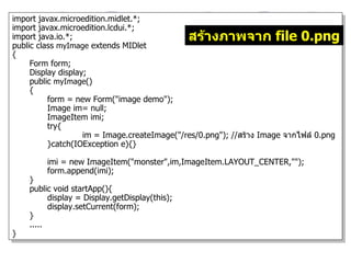 import javax.microedition.midlet.*;
import javax.microedition.lcdui.*;
import java.io.*;                               สร้างภาพจาก file 0.png
public class myImage extends MIDlet
{
     Form form;
     Display display;
     public myImage()
     {
          form = new Form("image demo");
          Image im= null;
          ImageItem imi;
          try{
                    im = Image.createImage("/res/0.png"); //สร้าง Image จากไฟล์ 0.png
          }catch(IOException e){}

         imi = new ImageItem("monster",im,ImageItem.LAYOUT_CENTER,"");
         form.append(imi);
    }
    public void startApp(){
          display = Display.getDisplay(this);
          display.setCurrent(form);
    }
    .....
}
 