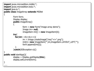 import javax.microedition.midlet.*;
import javax.microedition.lcdui.*;
import java.io.*;
public class imageArray extends MIDlet
{
          Form form;
          Display display;
          public imageArray()
          {
                     form = new Form("image array demo");
                     Image im= null;
                     ImageItem imi[] = new ImageItem[6];
          try{
            for(int i =0;i<6;i++){
                     im = Image.createImage("/res/"+i+".png");
                     imi[i]= new ImageItem("",im,ImageItem.LAYOUT_LEFT,"");
                     form.append(imi[i]);
            }
          }catch(IOException e){}
}
public void startApp(){
          display = Display.getDisplay(this);
          display.setCurrent(form);
}
……
 