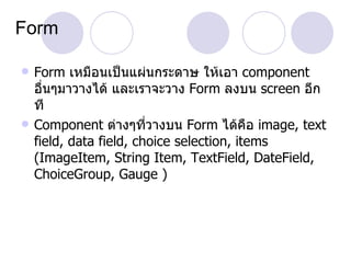 Form

   Form เหมือนเป็นแผ่นกระดาษ ให้เอา component
    อืนๆมาวางได้ และเราจะวาง Form ลงบน screen อีก
      ่
    ที
   Component ต่างๆที่วางบน Form ได้คือ image, text
    field, data field, choice selection, items
    (ImageItem, String Item, TextField, DateField,
    ChoiceGroup, Gauge )
 
