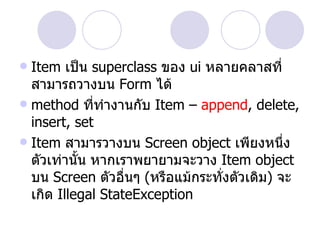  Item เป็น superclass ของ ui หลายคลาสที่
  สามารถวางบน Form ได้
 method ที่ทำางานกับ Item – append, delete,
  insert, set
 Item สามารวางบน Screen object เพียงหนึ่ง
  ตัวเท่านั้น หากเราพยายามจะวาง Item object
  บน Screen ตัวอื่นๆ (หรือแม้กระทั่งตัวเดิม) จะ
  เกิด Illegal StateException
 
