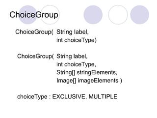 ChoiceGroup
 ChoiceGroup( String label,
              int choiceType)

 ChoiceGroup( String label,
              int choiceType,
              String[] stringElements,
              Image[] imageElements )

 choiceType : EXCLUSIVE, MULTIPLE
 