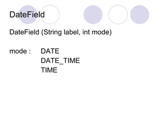 DateField

DateField (String label, int mode)

mode :    DATE
          DATE_TIME
          TIME
 