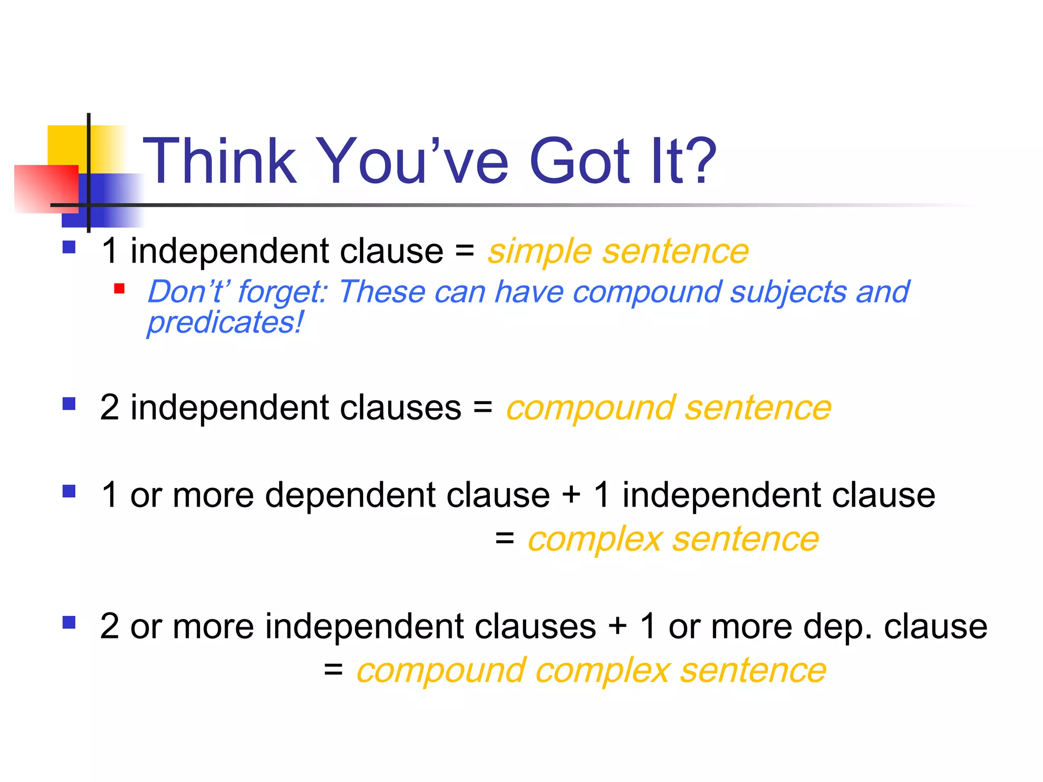 Think You’ve Got It?
 1 independent clause = simple sentence
 Don’t’ forget: These can have compound subjects and
predicates!
 2 independent clauses = compound sentence
 1 or more dependent clause + 1 independent clause
= complex sentence
 2 or more independent clauses + 1 or more dep. clause
= compound complex sentence
 
