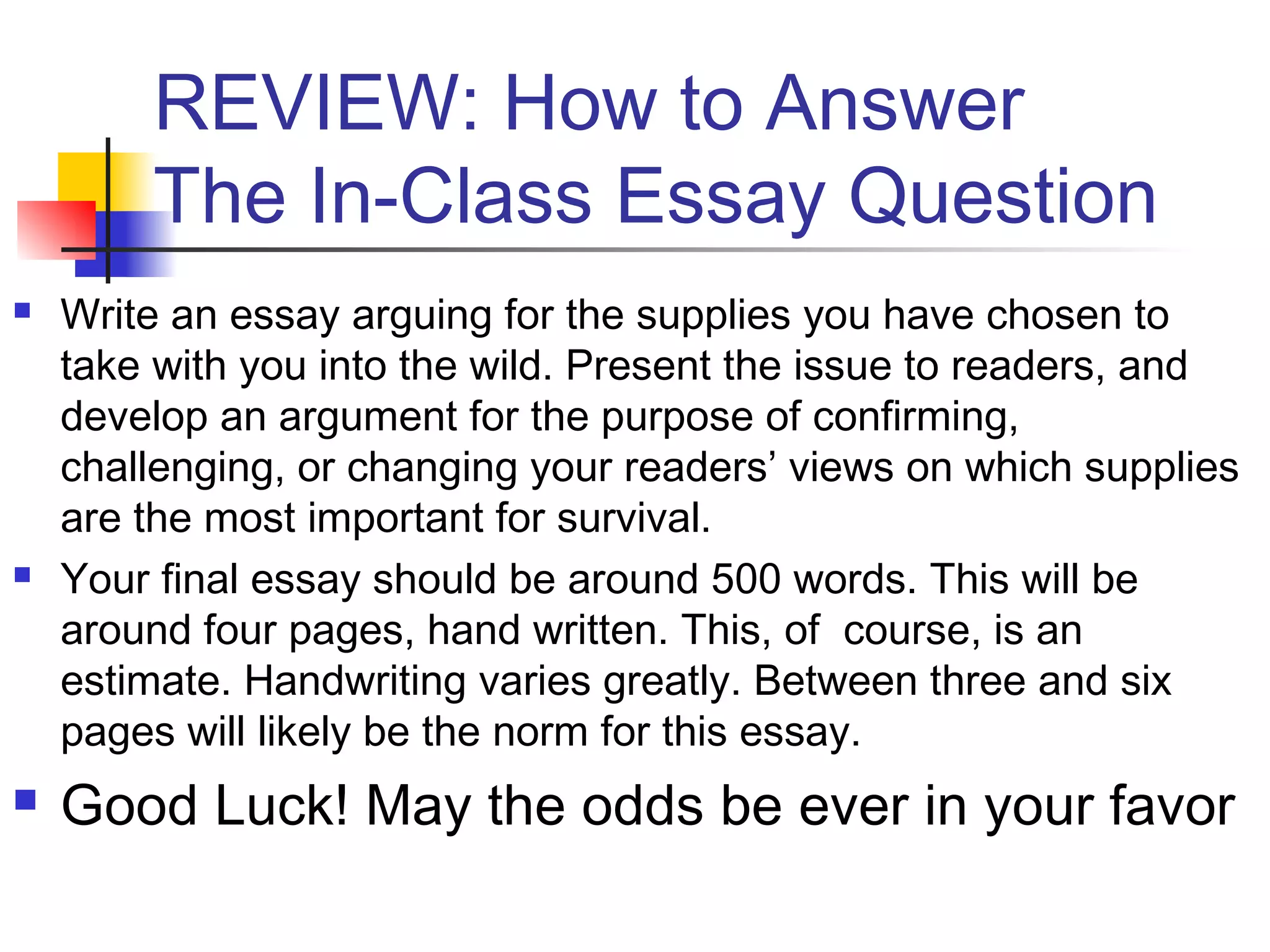 REVIEW: How to Answer
The In-Class Essay Question
 Write an essay arguing for the supplies you have chosen to
take with you into the wild. Present the issue to readers, and
develop an argument for the purpose of confirming,
challenging, or changing your readers’ views on which supplies
are the most important for survival.
 Your final essay should be around 500 words. This will be
around four pages, hand written. This, of course, is an
estimate. Handwriting varies greatly. Between three and six
pages will likely be the norm for this essay.
 Good Luck! May the odds be ever in your favor
 