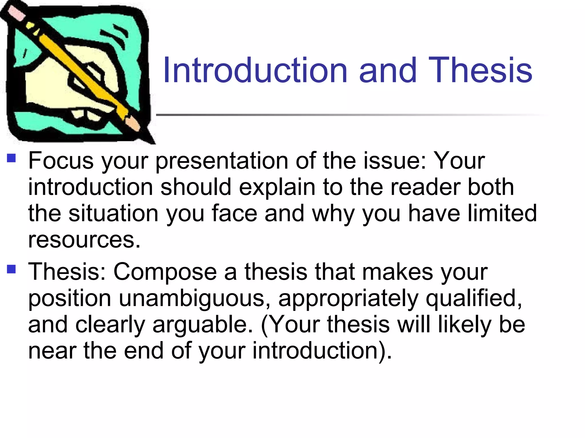 Introduction and Thesis
 Focus your presentation of the issue: Your
introduction should explain to the reader both
the situation you face and why you have limited
resources.
 Thesis: Compose a thesis that makes your
position unambiguous, appropriately qualified,
and clearly arguable. (Your thesis will likely be
near the end of your introduction).
 