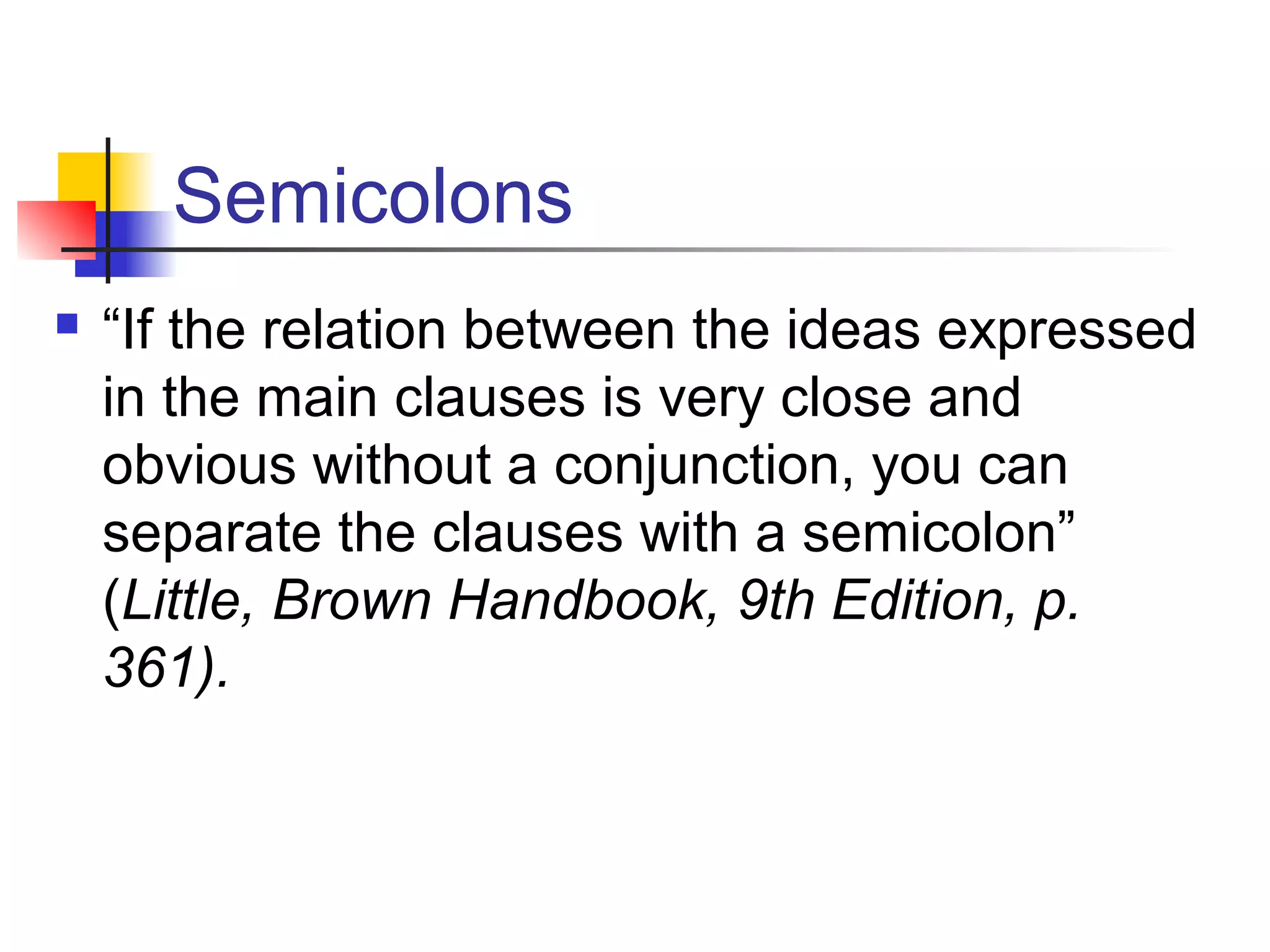 Semicolons
 “If the relation between the ideas expressed
in the main clauses is very close and
obvious without a conjunction, you can
separate the clauses with a semicolon”
(Little, Brown Handbook, 9th Edition, p.
361).
 