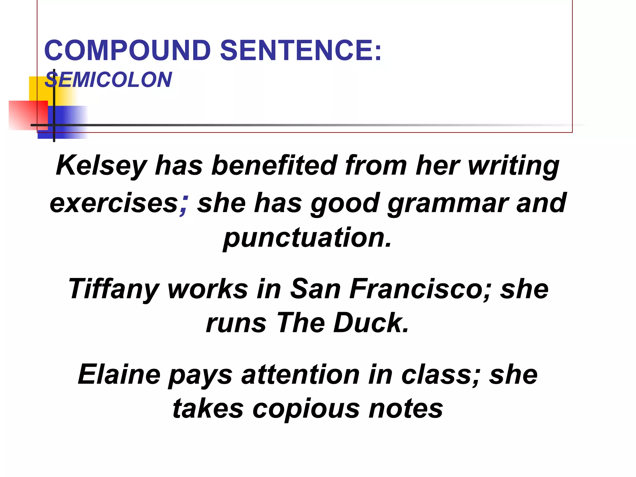 COMPOUND SENTENCE:
SEMICOLON
Kelsey has benefited from her writing
exercises; she has good grammar and
punctuation.
Tiffany works in San Francisco; she
runs The Duck.
Elaine pays attention in class; she
takes copious notes
 