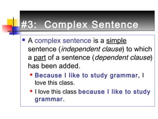 #3: Complex Sentence#3: Complex Sentence
 A complex sentence is a simple
sentence (independent clause) to which
a part of a sentence (dependent clause)
has been added.
 Because I like to study grammar, I
love this class.
 I love this class because I like to study
grammar.
 