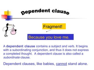 A dependent clause contains a subject and verb. It begins
with a subordinating conjunction, and thus it does not express
a completed thought. A dependent clause is also called a
subordinate clause.
Dependent clauses, like babies, cannot stand alone.
Because you love me.
Fragment!
 