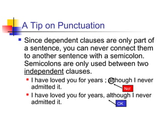 A Tip on Punctuation
 Since dependent clauses are only part of
a sentence, you can never connect them
to another sentence with a semicolon.
Semicolons are only used between two
independent clauses.
 I have loved you for years ; although I never
admitted it.
 I have loved you for years, although I never
admitted it. OK
No!
 