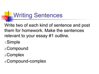 Writing Sentences
Write two of each kind of sentence and post
them for homework. Make the sentences
relevant to your essay #1 outline.
1.Simple
2.Compound
3.Complex
4.Compound-complex
 