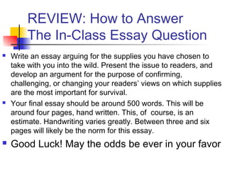 REVIEW: How to Answer
The In-Class Essay Question
 Write an essay arguing for the supplies you have chosen to
take with you into the wild. Present the issue to readers, and
develop an argument for the purpose of confirming,
challenging, or changing your readers’ views on which supplies
are the most important for survival.
 Your final essay should be around 500 words. This will be
around four pages, hand written. This, of course, is an
estimate. Handwriting varies greatly. Between three and six
pages will likely be the norm for this essay.
 Good Luck! May the odds be ever in your favor
 