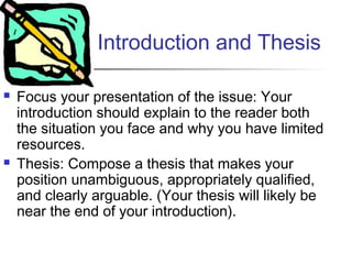 Introduction and Thesis
 Focus your presentation of the issue: Your
introduction should explain to the reader both
the situation you face and why you have limited
resources.
 Thesis: Compose a thesis that makes your
position unambiguous, appropriately qualified,
and clearly arguable. (Your thesis will likely be
near the end of your introduction).
 