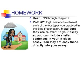 HOMEWORK
 Read: HG through chapter 2.
 Post #2: Eight sentences—Two of
each of the four types you practiced in
the slide presentation. Make sure
they are relevant to your essay
so you can include similar
sentences in your in-class
essay. You may not copy these
directly into your essay.
 