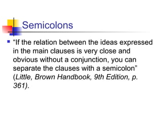 Semicolons
 “If the relation between the ideas expressed
in the main clauses is very close and
obvious without a conjunction, you can
separate the clauses with a semicolon”
(Little, Brown Handbook, 9th Edition, p.
361).
 