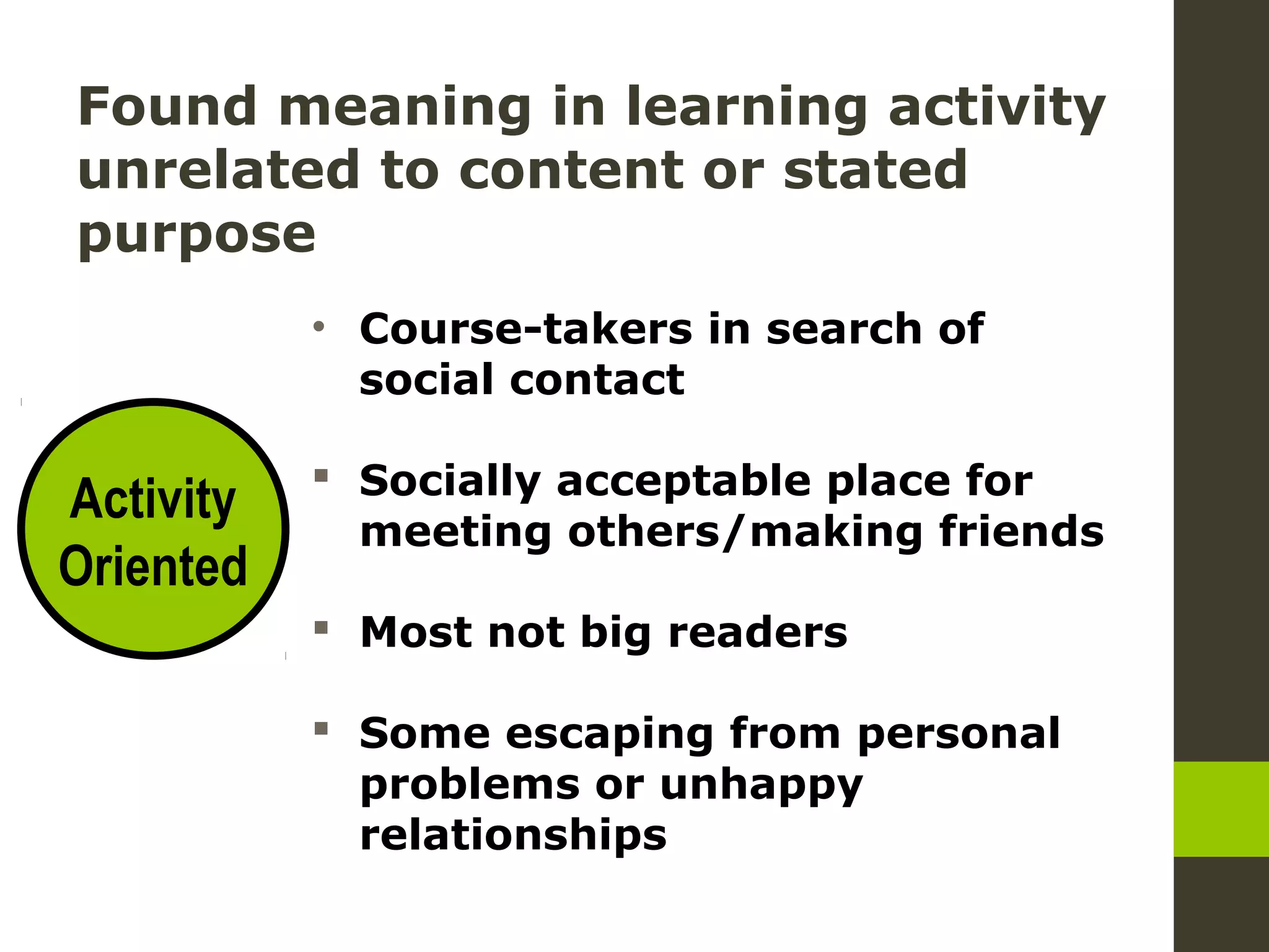 Found meaning in learning activity
unrelated to content or stated
purpose
• Course-takers in search of
social contact
Socially acceptable place for
meeting others/making friends
Most not big readers
Some escaping from personal
problems or unhappy
relationships
Activity
Oriented