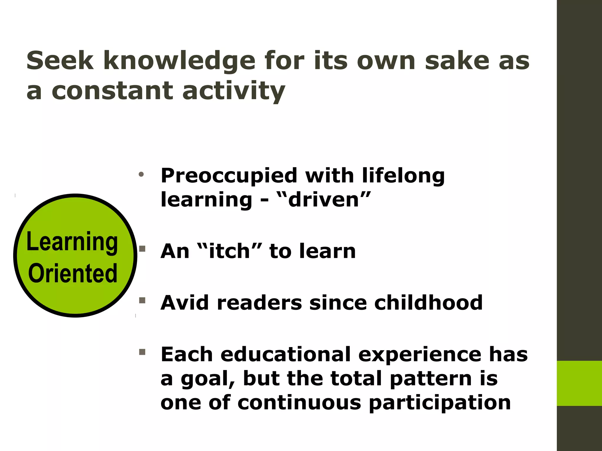 Seek knowledge for its own sake as
a constant activity
• Preoccupied with lifelong
learning - “driven”
An “itch” to learn
Avid readers since childhood
Each educational experience has
a goal, but the total pattern is
one of continuous participation
Learning
Oriented