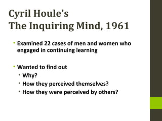 Cyril Houle’s
The Inquiring Mind, 1961
• Examined 22 cases of men and women who
engaged in continuing learning
• Wanted to find out
• Why?
• How they perceived themselves?
• How they were perceived by others?
 