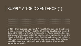 SUPPLY A TOPIC SENTENCE (1)
----------------------------------------------------------
----------------------------------------------------------
----------------------------------------------------------
----------------------
In 1851 their average size was 4.7, roughly the same as it had been
in the seventeenth century, but the 1½ million couples who married
during the 1860s, which the historian G. M. Young described as the
best decade in English history to have been brought up in, raised the
figure to 6.2. Only one out of eight families had one or two children,
while one in six had ten or more, so that the counsel 'little children
should be seen and not heard' was prudent rather than simply
authoritarian advice.
 