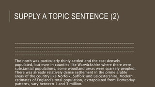 SUPPLY A TOPIC SENTENCE (2)
----------------------------------------------------------
----------------------------------------------------------
----------------------------------------------------------
----------------------------
The north was particularly thinly settled and the east densely
populated, but even in counties like Warwickshire where there were
substantial populations, some woodland areas were sparsely peopled.
There was already relatively dense settlement in the prime arable
areas of the country like Norfolk, Suffolk and Leicestershire. Modern
estimates of England's total population, extrapolated from Domesday
patterns, vary between 1 and 3 million.
 